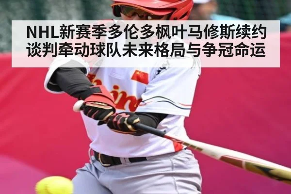 NHL新赛季多伦多枫叶马修斯续约谈判牵动球队未来格局与争冠命运 - Xingkong